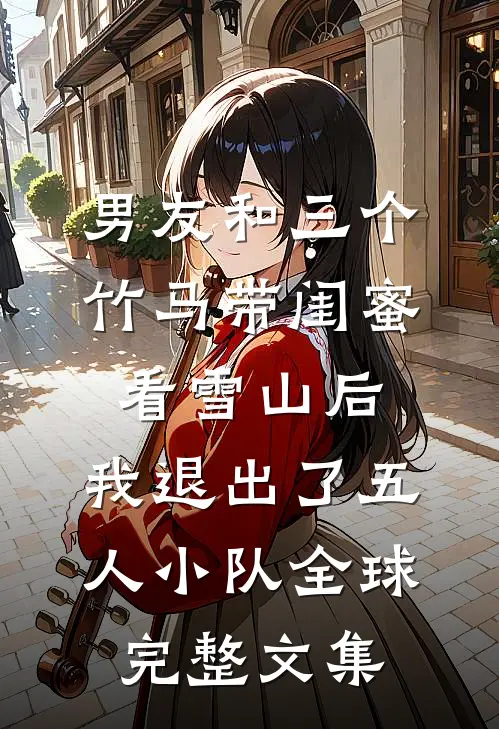 男友和三个竹马带闺蜜看雪山后，我退出了五人小队全球完整文集