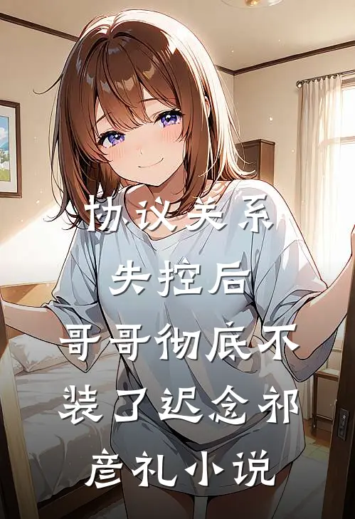 协议关系失控后，哥哥彻底不装了迟念祁彦礼小说