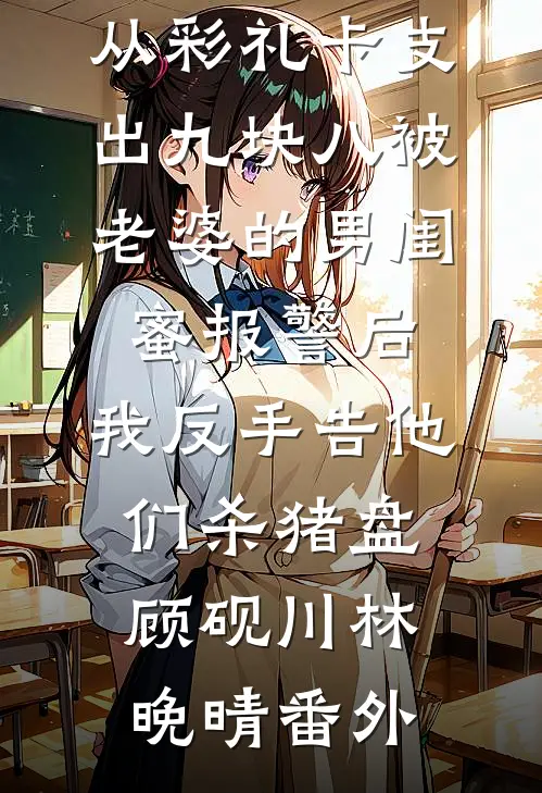 从彩礼卡支出九块八被老婆的男闺蜜报警后，我反手告他们杀猪盘顾砚川林晚晴番外