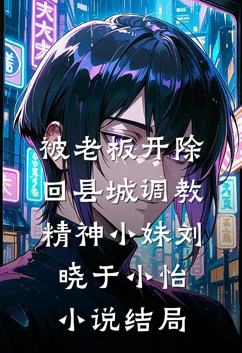 被老板开除，回县城调教精神小妹刘晓于小怡小说结局