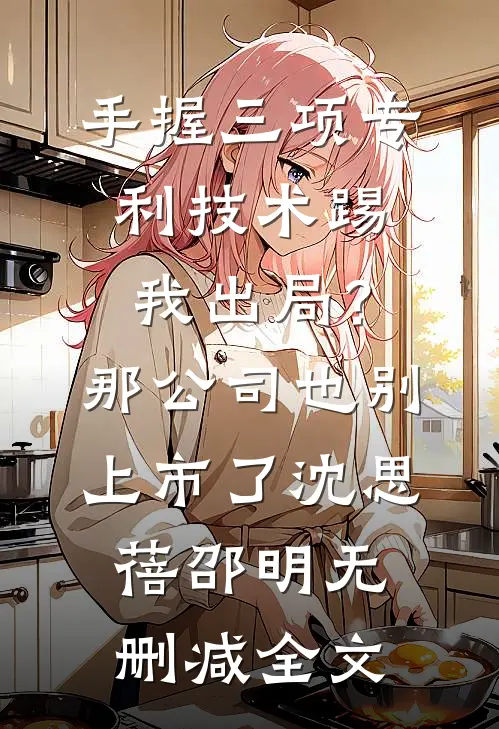 手握三项专利技术踢我出局？那公司也别上市了沈思蓓邵明无删减全文