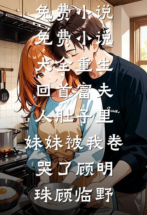 重生回首富夫人肚子里，妹妹被我卷哭了顾明珠顾临野完结免费小说_免费小说大全重生回首富夫人肚子里，妹妹被我卷哭了(顾明珠顾临野)