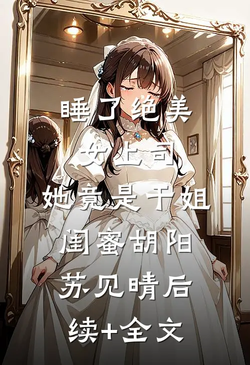 睡了绝美女上司，她竟是干姐闺蜜胡阳苏见晴后续+全文