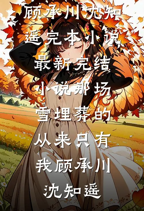 那场雪埋葬的，从来只有我顾承川沈知遥完本小说_最新完结小说那场雪埋葬的，从来只有我(顾承川沈知遥)