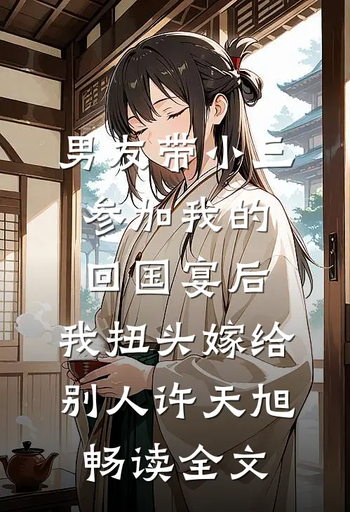 男友带小三参加我的回国宴后，我扭头嫁给别人许天旭畅读全文