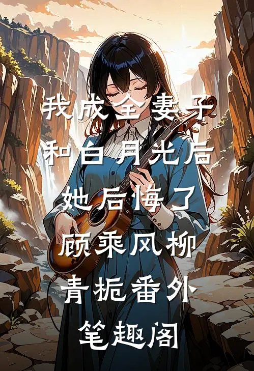 我成全妻子和白月光后，她后悔了：顾乘风柳青栀番外笔趣阁