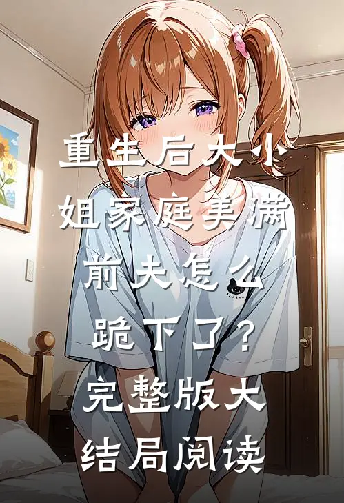重生后大小姐家庭美满，前夫怎么跪下了？完整版大结局阅读