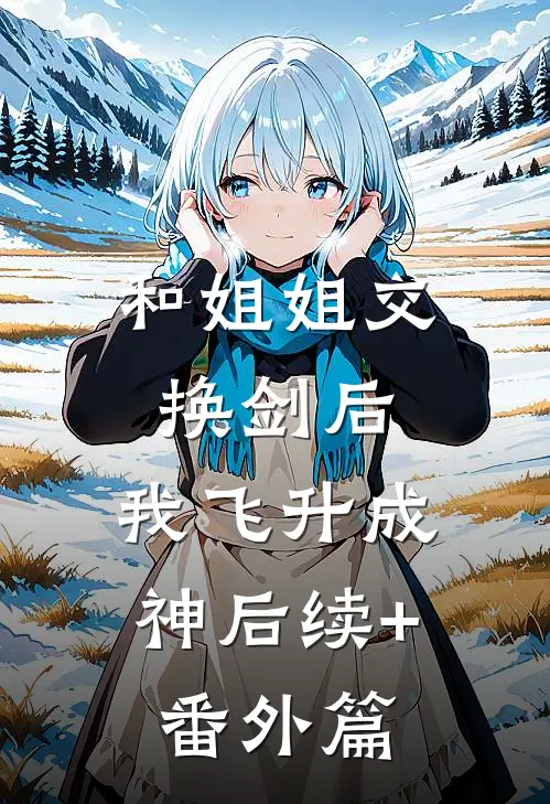 和姐姐交换剑后，我飞升成神后续+番外篇