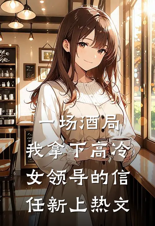 一场酒局，我拿下高冷女领导的信任新上热文