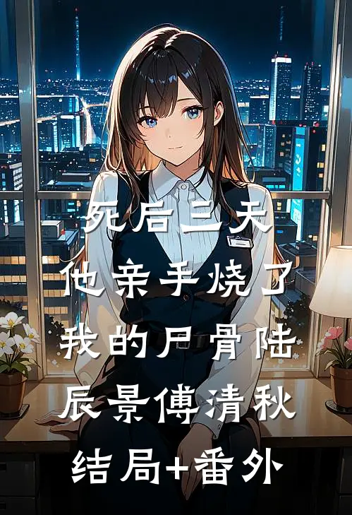 死后三天，他亲手烧了我的尸骨陆辰景傅清秋结局+番外