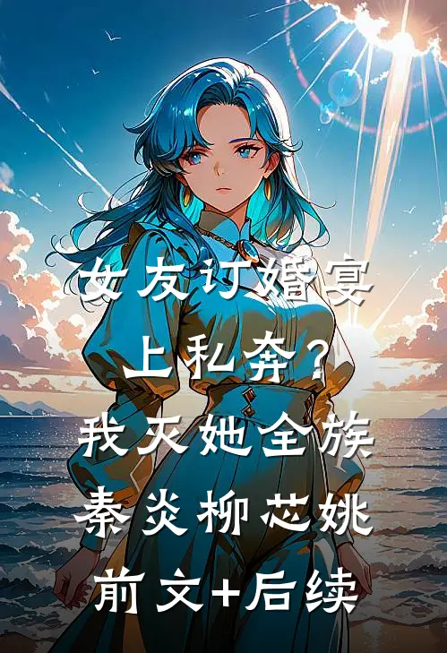 女友订婚宴上私奔？我灭她全族秦炎柳芯姚前文+后续