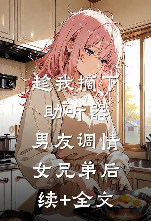 趁我摘下助听器，男友调情女兄弟后续+全文