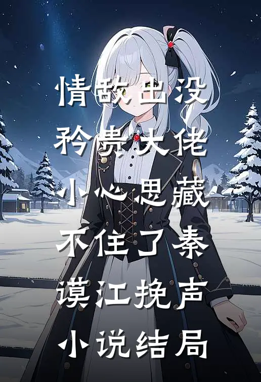 情敌出没，矜贵大佬小心思藏不住了秦谟江挽声小说结局