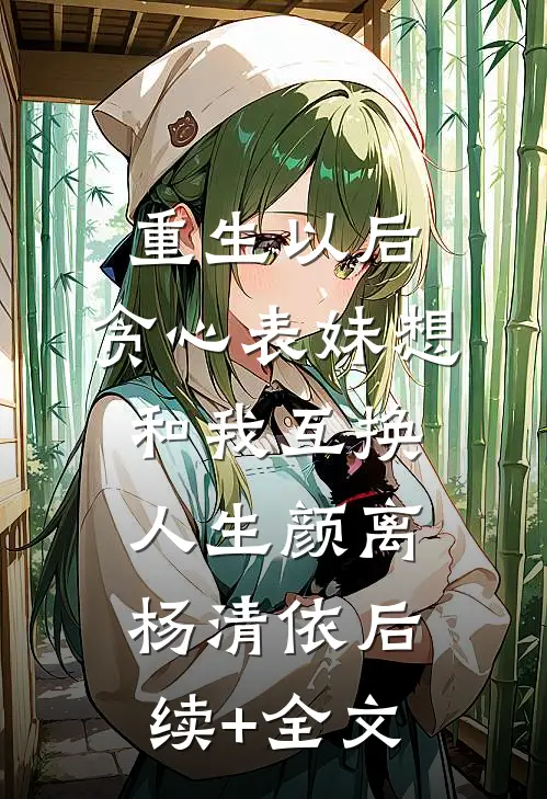 重生以后，贪心表妹想和我互换人生颜离杨清依后续+全文