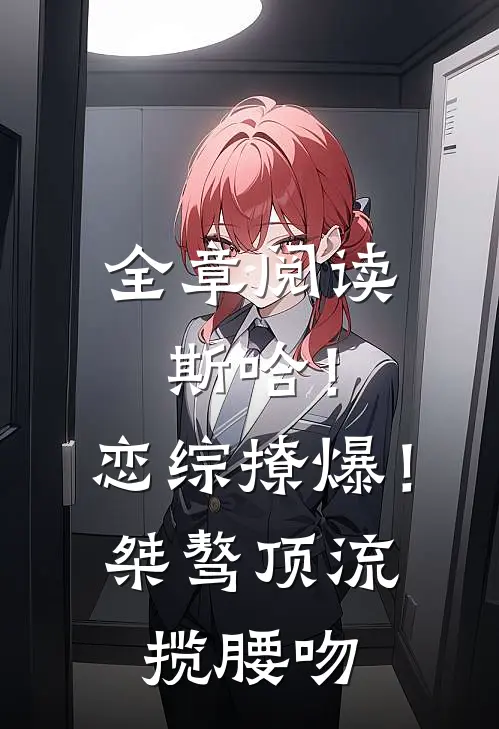 全章阅读斯哈！恋综撩爆！桀骜顶流揽腰吻