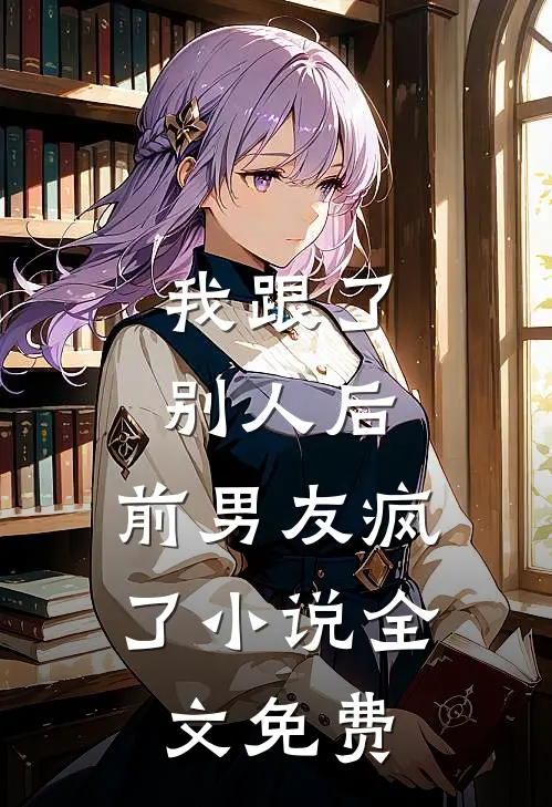 我跟了别人后，前男友疯了小说全文免费
