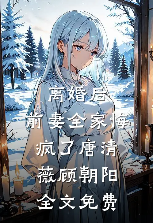离婚后，前妻全家悔疯了唐清薇顾朝阳全文免费