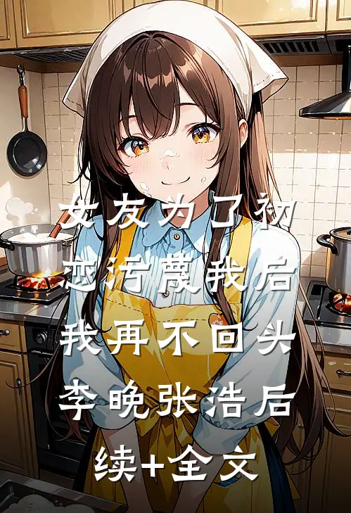 女友为了初恋污蔑我后，我再不回头李晚张浩后续+全文