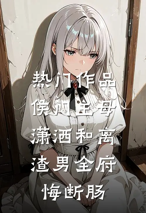 热门作品侯门主母潇洒和离，渣男全府悔断肠