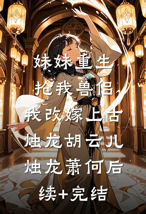 妹妹重生抢我兽侣，我改嫁上古烛龙胡云儿烛龙萧何后续+完结
