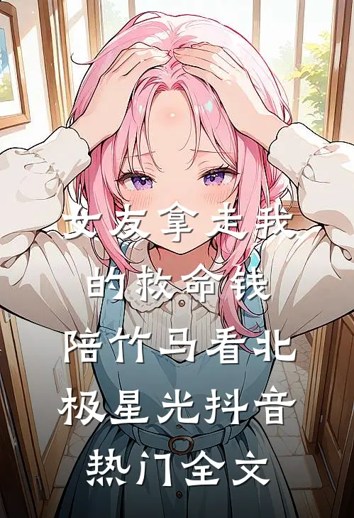 女友拿走我的救命钱，陪竹马看北极星光抖音热门全文
