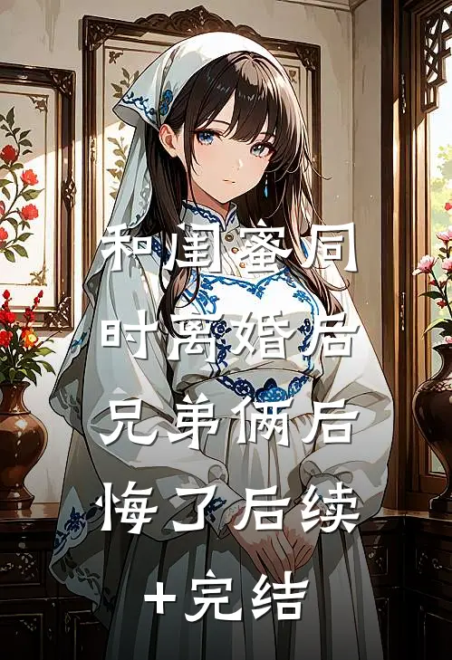 和闺蜜同时离婚后，兄弟俩后悔了后续+完结