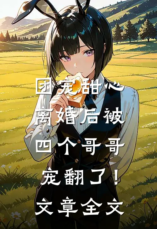 团宠甜心,离婚后被四个哥哥宠翻了!文章全文