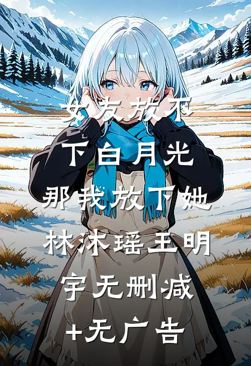 女友放不下白月光，那我放下她林沐瑶王明宇无删减+无广告