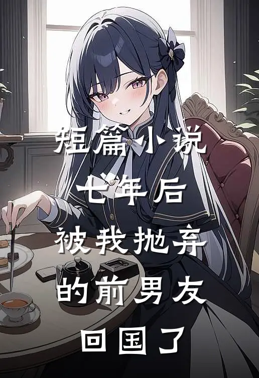 短篇小说七年后，被我抛弃的前男友回国了