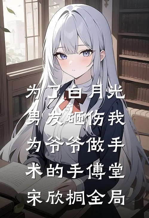 为了白月光，男友砸伤我为爷爷做手术的手傅堂宋欣桐全局