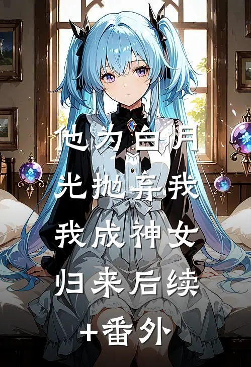 他为白月光抛弃我，我成神女归来后续+番外