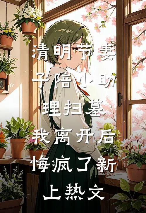 清明节妻子陪小助理扫墓，我离开后悔疯了新上热文