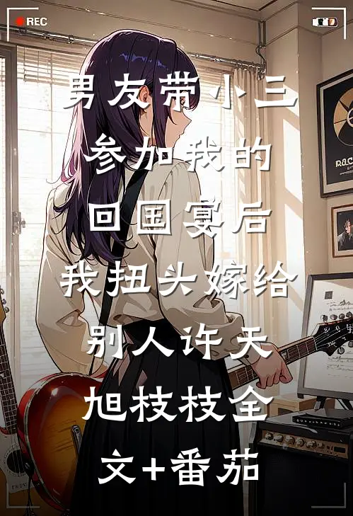男友带小三参加我的回国宴后，我扭头嫁给别人许天旭枝枝全文+番茄
