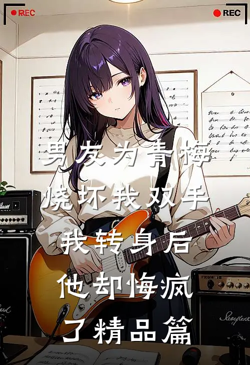 男友为青梅烧坏我双手，我转身后他却悔疯了精品篇