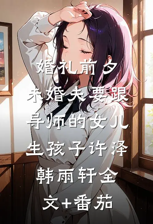 婚礼前夕，未婚夫要跟导师的女儿生孩子许泽韩雨轩全文+番茄