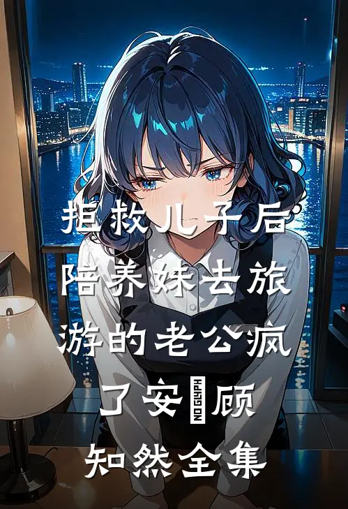 拒救儿子后，陪养妹去旅游的老公疯了安洺顾知然 全集