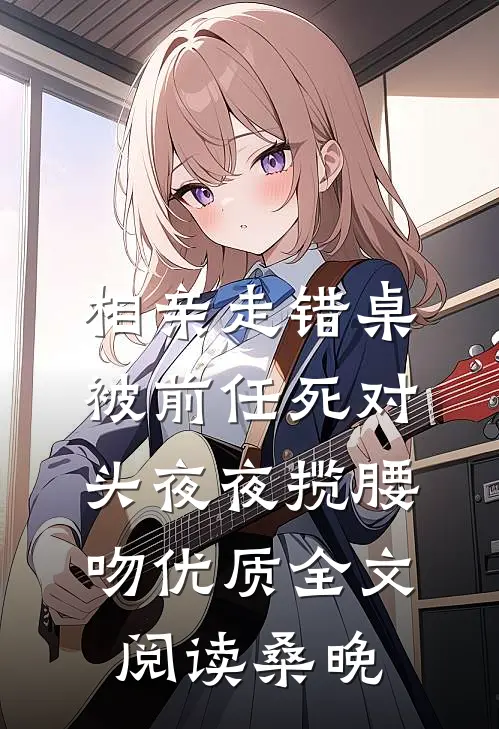 相亲走错桌，被前任死对头夜夜揽腰吻优质全文阅读桑晚