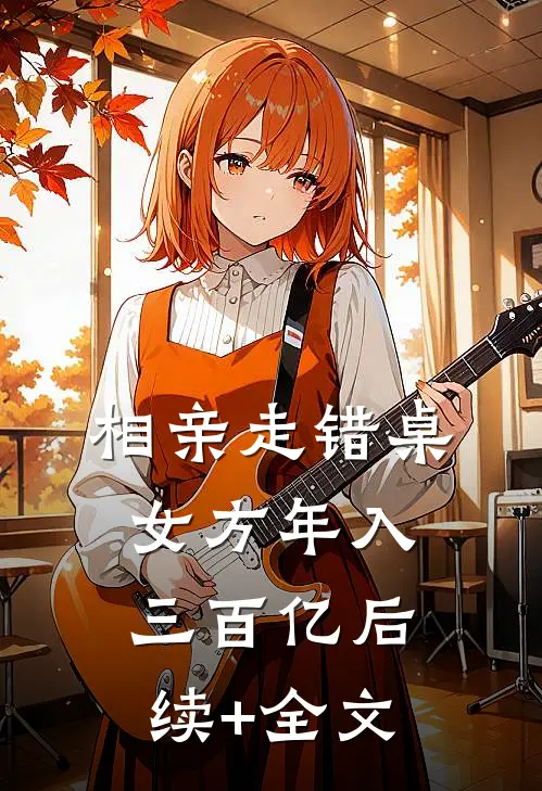 相亲走错桌，女方年入三百亿后续+全文